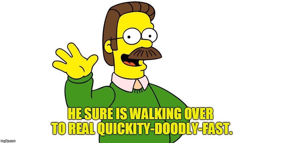Ned Flanders Wave | HE SURE IS WALKING OVER TO REAL QUICKITY-DOODLY-FAST. | image tagged in ned flanders wave | made w/ Imgflip meme maker