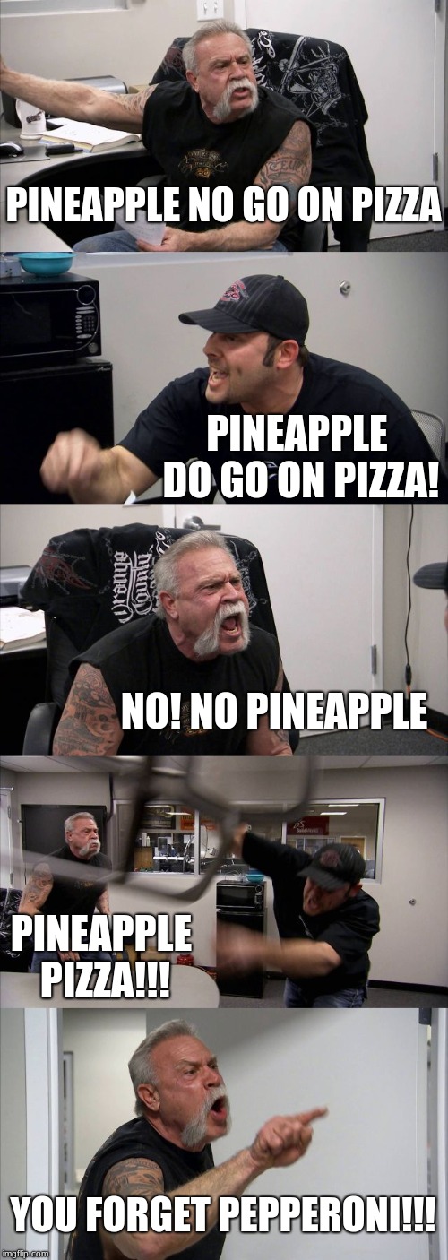 American Chopper Argument | PINEAPPLE NO GO ON PIZZA; PINEAPPLE DO GO ON PIZZA! NO! NO PINEAPPLE; PINEAPPLE PIZZA!!! YOU FORGET PEPPERONI!!! | image tagged in memes,american chopper argument | made w/ Imgflip meme maker