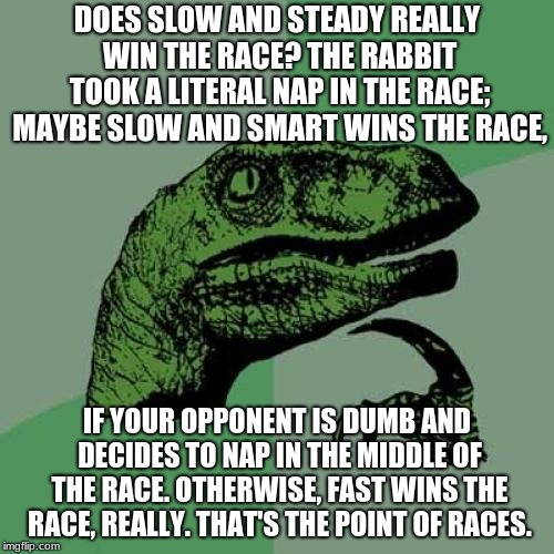 Philosoraptor | DOES SLOW AND STEADY REALLY WIN THE RACE? THE RABBIT TOOK A LITERAL NAP IN THE RACE; MAYBE SLOW AND SMART WINS THE RACE, IF YOUR OPPONENT IS DUMB AND DECIDES TO NAP IN THE MIDDLE OF THE RACE. OTHERWISE, FAST WINS THE RACE, REALLY. THAT'S THE POINT OF RACES. | image tagged in memes,philosoraptor | made w/ Imgflip meme maker
