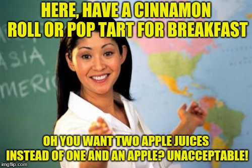 this is true at my school | HERE, HAVE A CINNAMON ROLL OR POP TART FOR BREAKFAST; OH YOU WANT TWO APPLE JUICES INSTEAD OF ONE AND AN APPLE? UNACCEPTABLE! | image tagged in memes,unhelpful high school teacher,school | made w/ Imgflip meme maker