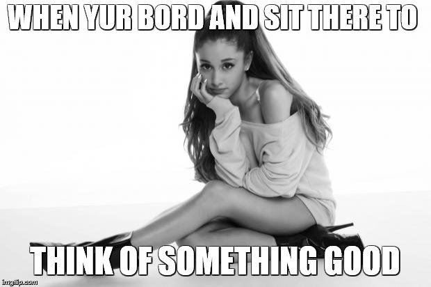 Ariana Grande | WHEN YUR BORD AND SIT THERE TO; THINK OF SOMETHING GOOD | image tagged in ariana grande | made w/ Imgflip meme maker