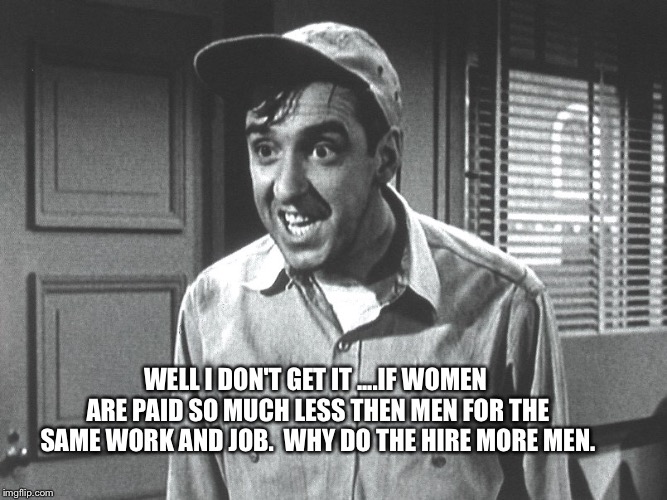 Gomer | WELL I DON'T GET IT ....IF WOMEN ARE PAID SO MUCH LESS THEN MEN FOR THE SAME WORK AND JOB.  WHY DO THE HIRE MORE MEN. | image tagged in gomer | made w/ Imgflip meme maker
