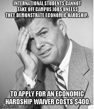 Stupid | INTERNATIONAL STUDENTS CANNOT TAKE OFF CAMPUS JOBS UNLESS THEY DEMONSTRATE ECONOMIC HARDSHIP. TO APPLY FOR AN ECONOMIC HARDSHIP WAIVER COSTS $400. | image tagged in stupid | made w/ Imgflip meme maker