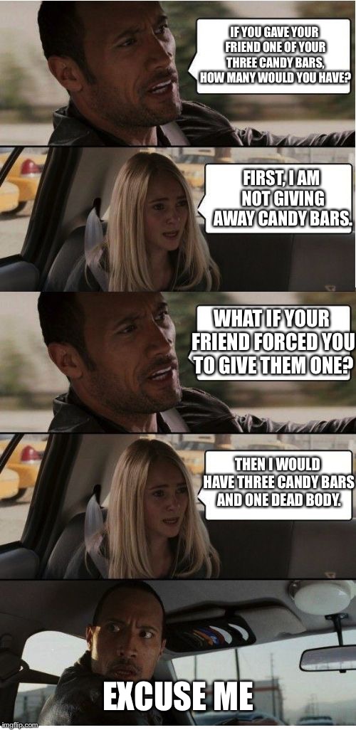 The Rock Conversation | IF YOU GAVE YOUR FRIEND ONE OF YOUR THREE CANDY BARS, HOW MANY WOULD YOU HAVE? FIRST, I AM NOT GIVING AWAY CANDY BARS. WHAT IF YOUR FRIEND FORCED YOU TO GIVE THEM ONE? THEN I WOULD HAVE THREE CANDY BARS AND ONE DEAD BODY. EXCUSE ME | image tagged in the rock conversation | made w/ Imgflip meme maker