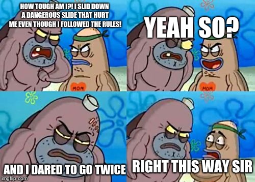 How tough am I? | HOW TOUGH AM I?! I SLID DOWN A DANGEROUS SLIDE THAT HURT ME EVEN THOUGH I FOLLOWED THE RULES! YEAH SO? AND I DARED TO GO TWICE; RIGHT THIS WAY SIR | image tagged in how tough am i | made w/ Imgflip meme maker