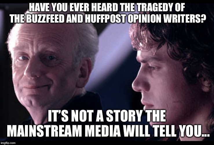 Tragedy of Buzzfeed/Huffpost | HAVE YOU EVER HEARD THE TRAGEDY OF THE BUZZFEED AND HUFFPOST OPINION WRITERS? IT’S NOT A STORY THE MAINSTREAM MEDIA WILL TELL YOU... | image tagged in buzzfeed,starwars,palpatine,politics lol | made w/ Imgflip meme maker