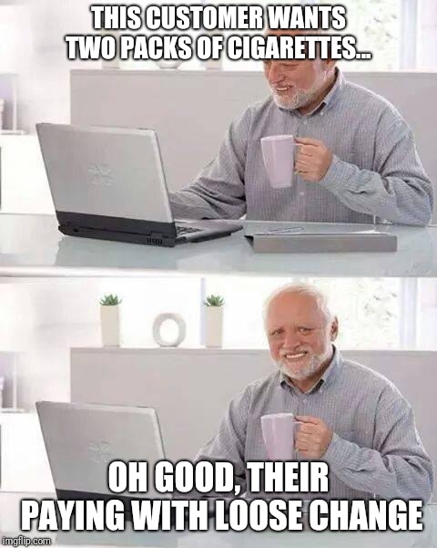Clerking on The Edge of Civilization  | THIS CUSTOMER WANTS TWO PACKS OF CIGARETTES... OH GOOD, THEIR PAYING WITH LOOSE CHANGE | image tagged in memes,hide the pain harold | made w/ Imgflip meme maker