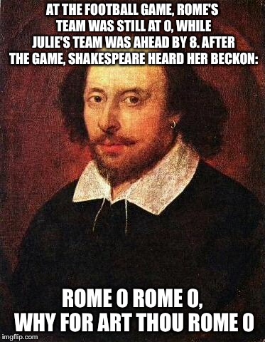 Shakespun 2 | AT THE FOOTBALL GAME, ROME'S TEAM WAS STILL AT 0, WHILE JULIE'S TEAM WAS AHEAD BY 8. AFTER THE GAME, SHAKESPEARE HEARD HER BECKON:; ROME 0 ROME 0, WHY FOR ART THOU ROME 0 | image tagged in shakespeare,romeo and juliet | made w/ Imgflip meme maker