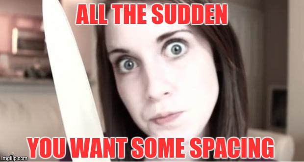 Over Your Dead Body | ALL THE SUDDEN; YOU WANT SOME SPACING | image tagged in overly attached girlfriend knife,new feature,spacing | made w/ Imgflip meme maker