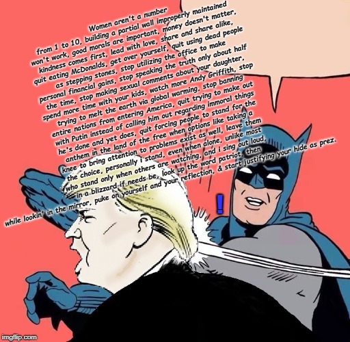 Batman slaps Trump | Women aren't a number from 1 to 10, building a partial wall improperly maintained won't work, good morals are important, money doesn't matter, kindness comes first, lead with love, share and share alike, quit eating McDonalds, get over yourself, quit using dead people as stepping stones, stop utilizing the office to make personal financial gains, stop speaking the truth only about half the time, stop making sexual comments about your daughter, spend more time with your kids, watch more Andy Griffith, stop trying to melt the earth via global warming, stop banning entire nations from entering America, quit trying to make out with Putin instead of calling him out regarding immoral things he's done and yet does, quit forcing people to stand for the anthem in the land of the free when options like taking a knee to bring attention to problems exist as well, leave them the choice, personally i stand, even when alone, unlike most who stand only when others are watching, and i sing out loud, in a blizzard if needs be, look up the word patriot, then while lookin' in the mirror, puke on yourself and your reflection, & start justifying your hide as prez. ! | image tagged in batman slaps trump | made w/ Imgflip meme maker