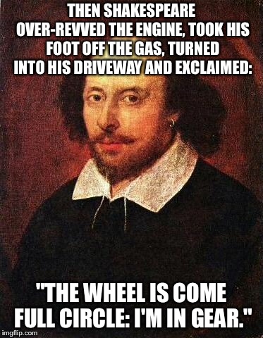 Shakespun 3 | THEN SHAKESPEARE OVER-REVVED THE ENGINE, TOOK HIS FOOT OFF THE GAS, TURNED INTO HIS DRIVEWAY AND EXCLAIMED:; "THE WHEEL IS COME FULL CIRCLE: I'M IN GEAR." | image tagged in shakespeare,memes,bad drivers | made w/ Imgflip meme maker
