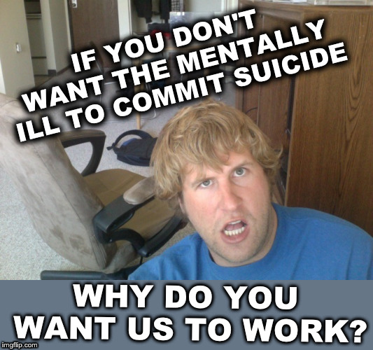 IF YOU DON'T WANT THE MENTALLY ILL TO COMMIT SUICIDE; WHY DO YOU WANT US TO WORK? | image tagged in jeff daniels,will ferrell,ben roethlisberger,2012 selfie,tardive dyskinesia,neuroleptic | made w/ Imgflip meme maker