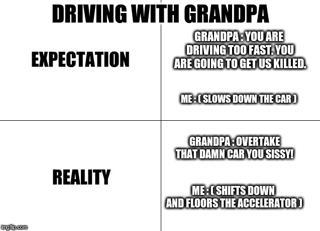 Driving with Grandpa | DRIVING WITH GRANDPA; GRANDPA : YOU ARE DRIVING TOO FAST. YOU ARE GOING TO GET US KILLED. ME : ( SLOWS DOWN THE CAR ); GRANDPA : OVERTAKE THAT DAMN CAR YOU SISSY! ME : ( SHIFTS DOWN AND FLOORS THE ACCELERATOR ) | image tagged in grandpa,driving | made w/ Imgflip meme maker