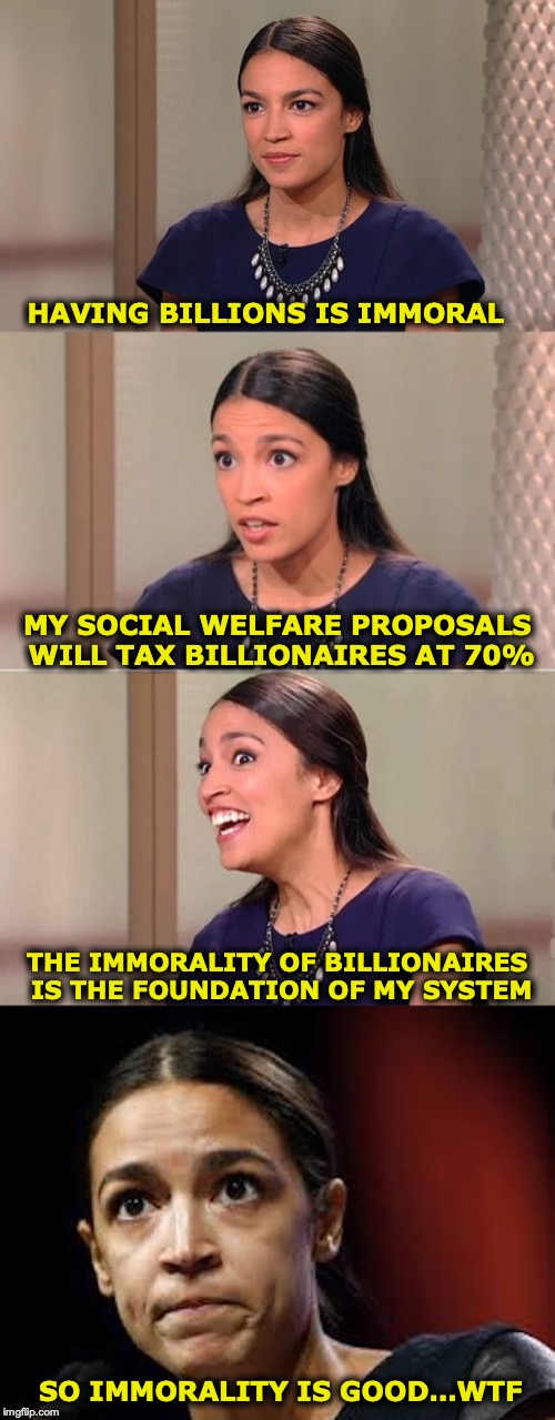 Cortez: Moment of Awakening | HAVING BILLIONS IS IMMORAL; MY SOCIAL WELFARE PROPOSALS WILL TAX BILLIONAIRES AT 70%; THE IMMORALITY OF BILLIONAIRES IS THE FOUNDATION OF MY SYSTEM; SO IMMORALITY IS GOOD…WTF | image tagged in let's raise their taxes,billionaire,socialism,logic,awake,crazy alexandria ocasio-cortez | made w/ Imgflip meme maker