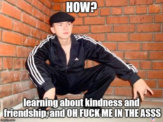 Slav Squat | HOW? learning about kindness and friendship, and OH F**K ME IN THE ASSS | image tagged in slav squat | made w/ Imgflip meme maker