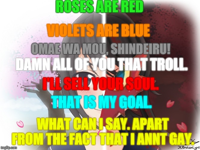 A poem for the trolls that are out there.  | ROSES ARE RED; VIOLETS ARE BLUE; OMAE WA MOU, SHINDEIRU! DAMN ALL OF YOU THAT TROLL. I'LL SELL YOUR SOUL. THAT IS MY GOAL. WHAT CAN I SAY. APART FROM THE FACT THAT I ANNT GAY. | image tagged in yandere blaziken,roses are red violets are are blue,poetry,internet trolls,imgflip trolls | made w/ Imgflip meme maker