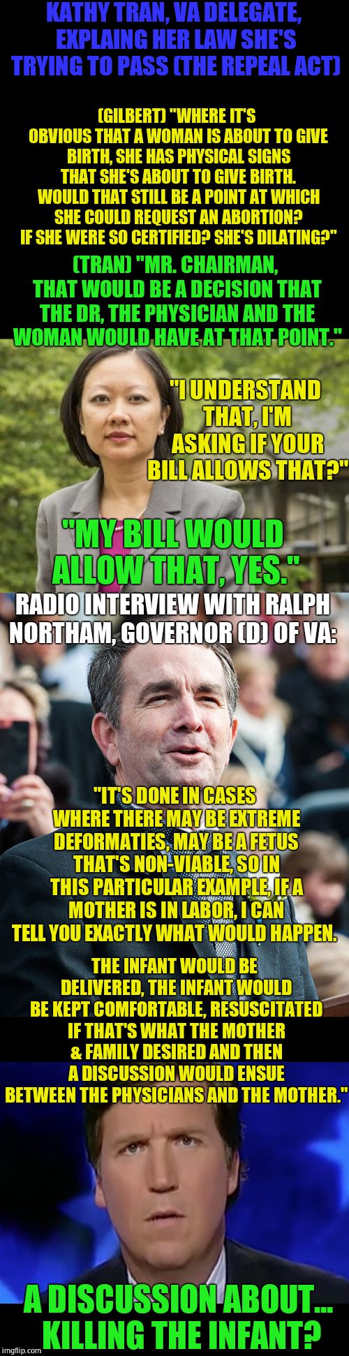 Virginia is trying do outdo NY. Remember when you were told the slippery slope argument was untrue? | KATHY TRAN, VA DELEGATE, EXPLAING HER LAW SHE'S TRYING TO PASS (THE REPEAL ACT); (GILBERT) "WHERE IT'S OBVIOUS THAT A WOMAN IS ABOUT TO GIVE BIRTH, SHE HAS PHYSICAL SIGNS THAT SHE'S ABOUT TO GIVE BIRTH. WOULD THAT STILL BE A POINT AT WHICH SHE COULD REQUEST AN ABORTION? IF SHE WERE SO CERTIFIED? SHE'S DILATING?"; (TRAN) "MR. CHAIRMAN, THAT WOULD BE A DECISION THAT THE DR, THE PHYSICIAN AND THE WOMAN WOULD HAVE AT THAT POINT."; "I UNDERSTAND THAT, I'M ASKING IF YOUR BILL ALLOWS THAT?"; "MY BILL WOULD ALLOW THAT, YES."; RADIO INTERVIEW WITH RALPH NORTHAM, GOVERNOR (D) OF VA:; "IT'S DONE IN CASES WHERE THERE MAY BE EXTREME DEFORMATIES, MAY BE A FETUS THAT'S NON-VIABLE, SO IN THIS PARTICULAR EXAMPLE, IF A MOTHER IS IN LABOR, I CAN TELL YOU EXACTLY WHAT WOULD HAPPEN. THE INFANT WOULD BE DELIVERED, THE INFANT WOULD BE KEPT COMFORTABLE, RESUSCITATED IF THAT'S WHAT THE MOTHER & FAMILY DESIRED AND THEN A DISCUSSION WOULD ENSUE BETWEEN THE PHYSICIANS AND THE MOTHER."; A DISCUSSION ABOUT... KILLING THE INFANT? | image tagged in kt-va,abortion,liberal logic,memes,political memes | made w/ Imgflip meme maker