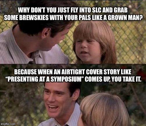 That's Just Something X Say Meme | WHY DON’T YOU JUST FLY INTO SLC AND GRAB SOME BREWSKIES WITH YOUR PALS LIKE A GROWN MAN? BECAUSE WHEN AN AIRTIGHT COVER STORY LIKE “PRESENTING AT A SYMPOSIUM” COMES UP, YOU TAKE IT. | image tagged in memes,thats just something x say | made w/ Imgflip meme maker