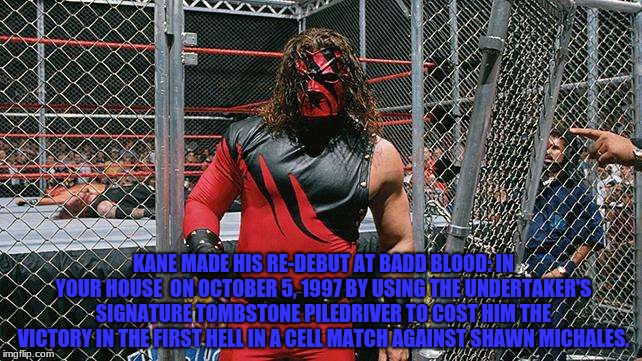 Kane made his re-debut in 1997 | KANE MADE HIS RE-DEBUT AT BADD BLOOD: IN YOUR HOUSE  ON OCTOBER 5, 1997 BY USING THE UNDERTAKER'S SIGNATURE TOMBSTONE PILEDRIVER TO COST HIM THE VICTORY IN THE FIRST HELL IN A CELL MATCH AGAINST SHAWN MICHALES. | image tagged in kane | made w/ Imgflip meme maker