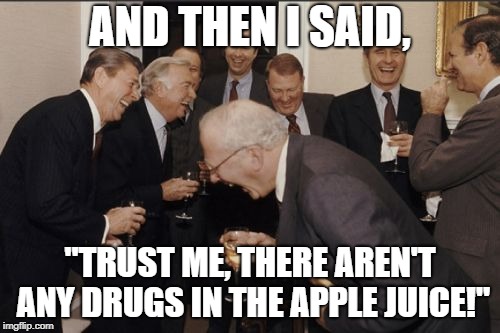 Laughing Men In Suits Meme |  AND THEN I SAID, "TRUST ME, THERE AREN'T ANY DRUGS IN THE APPLE JUICE!" | image tagged in memes,laughing men in suits | made w/ Imgflip meme maker