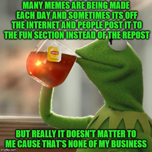 But That's None Of My Business Meme | MANY MEMES ARE BEING MADE EACH DAY AND SOMETIMES ITS OFF THE INTERNET AND PEOPLE POST IT TO THE FUN SECTION INSTEAD OF THE REPOST; BUT REALLY IT DOESN'T MATTER TO ME CAUSE THAT'S NONE OF MY BUSINESS | image tagged in memes,but thats none of my business,kermit the frog | made w/ Imgflip meme maker