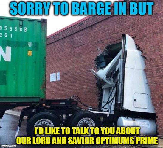 Jehovah's freight-liner  | SORRY TO BARGE IN BUT; I'D LIKE TO TALK TO YOU ABOUT OUR LORD AND SAVIOR OPTIMUMS PRIME | image tagged in jehovah's freight-liner,optimus prime,transformers,jehovah's witness | made w/ Imgflip meme maker