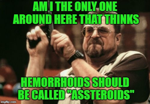 It makes sense... |  AM I THE ONLY ONE AROUND HERE THAT THINKS; HEMORRHOIDS SHOULD BE CALLED "ASSTEROIDS" | image tagged in memes,am i the only one around here,hemorrhoids,assteroids,funny | made w/ Imgflip meme maker