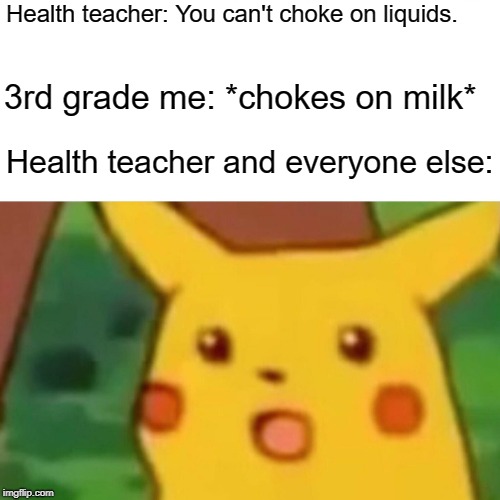 Surprised Pikachu | Health teacher: You can't choke on liquids. 3rd grade me: *chokes on milk*; Health teacher and everyone else: | image tagged in memes,surprised pikachu | made w/ Imgflip meme maker