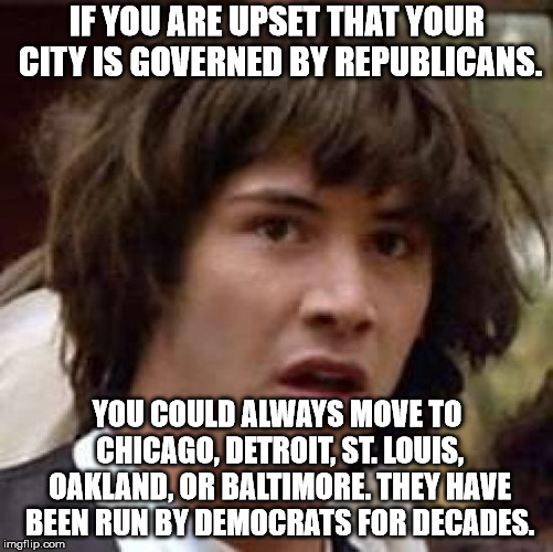 If you don't like those cities, there is also, LA, San Fransisco, Stockton, New Orleans, New York, Newark, Flint, and Miami. | IF YOU ARE UPSET THAT YOUR CITY IS GOVERNED BY REPUBLICANS. YOU COULD ALWAYS MOVE TO CHICAGO, DETROIT, ST. LOUIS, OAKLAND, OR BALTIMORE. THEY HAVE BEEN RUN BY DEMOCRATS FOR DECADES. | image tagged in memes,conspiracy keanu | made w/ Imgflip meme maker