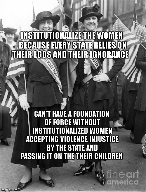 Women Suffrage | INSTITUTIONALIZE THE WOMEN BECAUSE EVERY STATE RELIES ON THEIR EGOS AND THEIR IGNORANCE; CAN'T HAVE A FOUNDATION OF FORCE WITHOUT INSTITUTIONALIZED WOMEN ACCEPTING VIOLENCE INJUSTICE BY THE STATE AND PASSING IT ON THE THEIR CHILDREN | image tagged in women suffrage | made w/ Imgflip meme maker