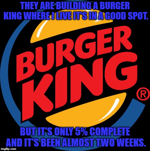 Burger king symbol | THEY ARE BUILDING A BURGER KING WHERE I LIVE IT'S IN A GOOD SPOT. BUT IT'S ONLY 5% COMPLETE AND IT'S BEEN ALMOST TWO WEEKS. | image tagged in burger king symbol | made w/ Imgflip meme maker