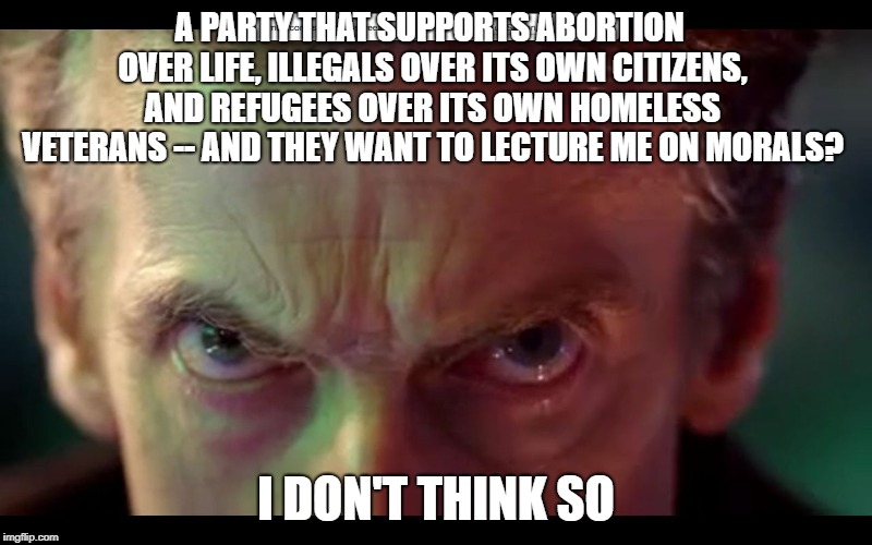 Get real | A PARTY THAT SUPPORTS ABORTION OVER LIFE, ILLEGALS OVER ITS OWN CITIZENS, AND REFUGEES OVER ITS OWN HOMELESS VETERANS -- AND THEY WANT TO LECTURE ME ON MORALS? I DON'T THINK SO | image tagged in peter capaldi,abortion is murder,illegal immigration,democrat party,morality,homeless | made w/ Imgflip meme maker