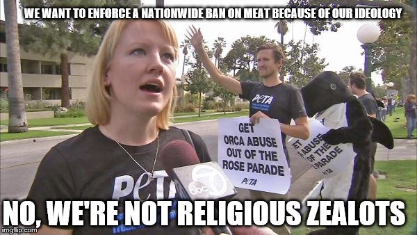 Stupid peta | NO, WE'RE NOT RELIGIOUS ZEALOTS WE WANT TO ENFORCE A NATIONWIDE BAN ON MEAT BECAUSE OF OUR IDEOLOGY | image tagged in stupid peta | made w/ Imgflip meme maker