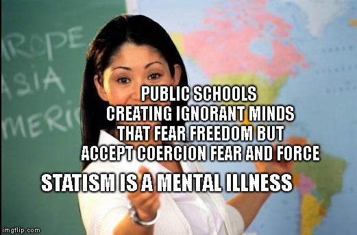 Unhelpful teacher | PUBLIC SCHOOLS CREATING IGNORANT MINDS THAT FEAR FREEDOM BUT ACCEPT COERCION FEAR AND FORCE; STATISM IS A MENTAL ILLNESS | image tagged in unhelpful teacher | made w/ Imgflip meme maker