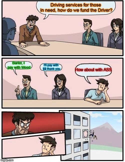 Boardroom Meeting Suggestion Meme | Driving services for those in need, how do we fund the Driver? Barter, I pay with Weed; I'll pay with $$ thank you; How about with ASS | image tagged in memes,boardroom meeting suggestion | made w/ Imgflip meme maker