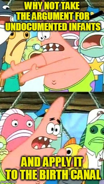 Put It Somewhere Else Patrick | WHY NOT TAKE THE ARGUMENT FOR UNDOCUMENTED INFANTS; AND APPLY IT TO THE BIRTH CANAL | image tagged in memes,put it somewhere else patrick | made w/ Imgflip meme maker