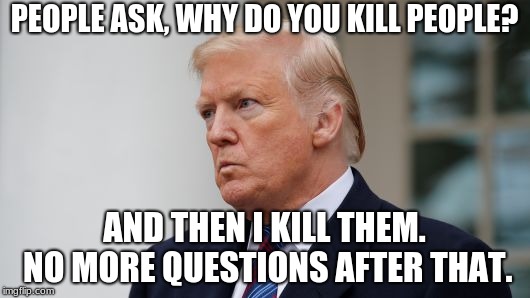 DONALD TRUMP | PEOPLE ASK, WHY DO YOU KILL PEOPLE? AND THEN I KILL THEM. NO MORE QUESTIONS AFTER THAT. | image tagged in donald trump | made w/ Imgflip meme maker