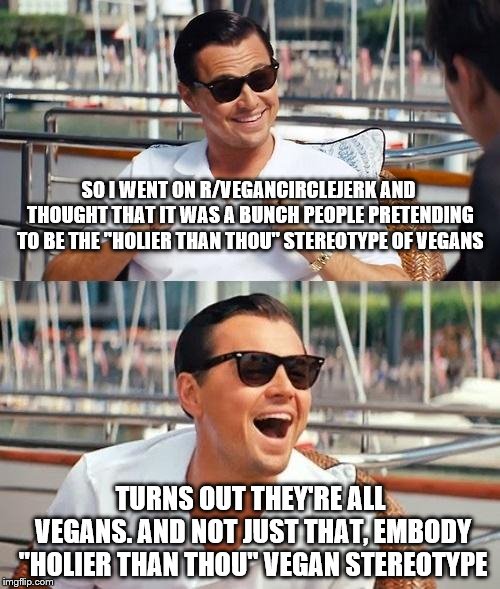 I don't harbour racial, gender, religious or political stereotypes... mostly. | SO I WENT ON R/VEGANCIRCLEJERK AND THOUGHT THAT IT WAS A BUNCH PEOPLE PRETENDING TO BE THE "HOLIER THAN THOU" STEREOTYPE OF VEGANS; TURNS OUT THEY'RE ALL VEGANS. AND NOT JUST THAT, EMBODY "HOLIER THAN THOU" VEGAN STEREOTYPE | image tagged in memes,leonardo dicaprio wolf of wall street,vegan,veganism,vegans | made w/ Imgflip meme maker
