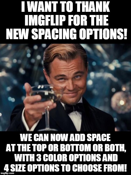 I LOVE this feature. I have been using it left and right since it was pointed out to me in comments. Best new feature yet! | I WANT TO THANK IMGFLIP FOR THE NEW SPACING OPTIONS! WE CAN NOW ADD SPACE AT THE TOP OR BOTTOM OR BOTH, WITH 3 COLOR OPTIONS AND 4 SIZE OPTIONS TO CHOOSE FROM! | image tagged in memes,leonardo dicaprio cheers,nixieknox,spacing options | made w/ Imgflip meme maker