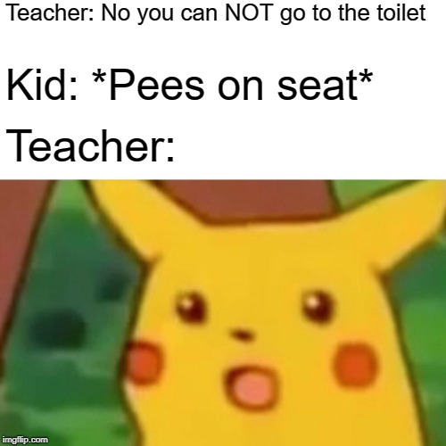 Surprised Pikachu | Teacher: No you can NOT go to the toilet; Kid: *Pees on seat*; Teacher: | image tagged in memes,surprised pikachu | made w/ Imgflip meme maker