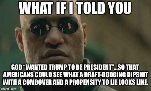 God works in government in ways you don’t think | WHAT IF I TOLD YOU; GOD “WANTED TRUMP TO BE PRESIDENT”...SO THAT AMERICANS COULD SEE WHAT A DRAFT-DODGING DIPSHIT WITH A COMBOVER AND A PROPENSITY TO LIE LOOKS LIKE. | image tagged in memes,matrix morpheus,donald trump,sarah huckabee sanders,politicians suck,god | made w/ Imgflip meme maker