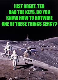 JUST GREAT. TED HAD THE KEYS. DO YOU KNOW HOW TO HOTWIRE ONE OF THESE THINGS SERGY? | made w/ Imgflip meme maker