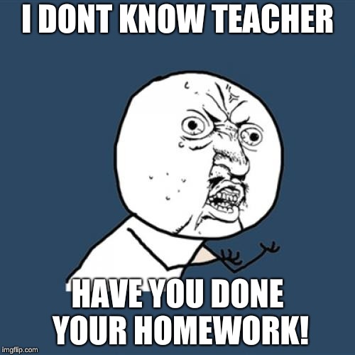 Y U No Meme | I DONT KNOW TEACHER; HAVE YOU DONE YOUR HOMEWORK! | image tagged in memes,y u no | made w/ Imgflip meme maker