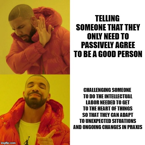 change and praxis | TELLING SOMEONE THAT THEY ONLY NEED TO PASSIVELY AGREE TO BE A GOOD PERSON; CHALLENGING SOMEONE TO DO THE INTELLECTUAL LABOR NEEDED TO GET TO THE HEART OF THINGS SO THAT THEY CAN ADAPT TO UNEXPECTED SITUATIONS AND ONGOING CHANGES IN PRAXIS | image tagged in personal growth,justice,transformation | made w/ Imgflip meme maker