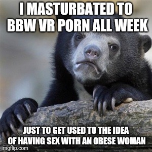 Confession bear | I MASTURBATED TO BBW VR PORN ALL WEEK; JUST TO GET USED TO THE IDEA OF HAVING SEX WITH AN OBESE WOMAN | image tagged in confession bear,AdviceAnimals | made w/ Imgflip meme maker