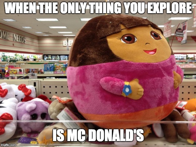 who made this | WHEN THE ONLY THING YOU EXPLORE; IS MC DONALD'S | image tagged in dora the explorer,fat | made w/ Imgflip meme maker