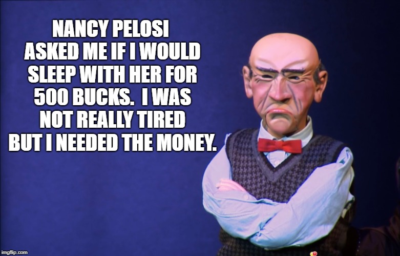 Walter sleeps with Pelosi | NANCY PELOSI ASKED ME IF I WOULD SLEEP WITH HER FOR 500 BUCKS.  I WAS NOT REALLY TIRED BUT I NEEDED THE MONEY. | image tagged in jeff dunham walter,nancy pelosi,hooker | made w/ Imgflip meme maker