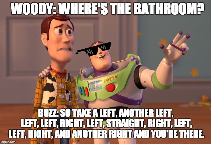 X, X Everywhere | WOODY: WHERE'S THE BATHROOM? BUZZ: SO TAKE A LEFT, ANOTHER LEFT, LEFT, LEFT, RIGHT, LEFT, STRAIGHT, RIGHT, LEFT, LEFT, RIGHT, AND ANOTHER RIGHT AND YOU'RE THERE. | image tagged in memes,x x everywhere | made w/ Imgflip meme maker