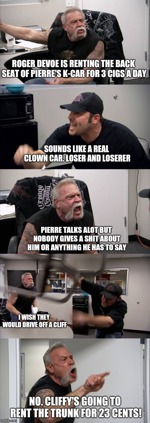 American Chopper Argument | ROGER DEVOE IS RENTING THE BACK SEAT OF PIERRE'S K-CAR FOR 3 CIGS A DAY; SOUNDS LIKE A REAL CLOWN CAR. LOSER AND LOSERER; PIERRE TALKS ALOT BUT NOBODY GIVES A SHIT ABOUT HIM OR ANYTHING HE HAS TO SAY; I WISH THEY WOULD DRIVE OFF A CLIFF; NO. CLIFFY'S GOING TO RENT THE TRUNK FOR 23 CENTS! | image tagged in memes,american chopper argument | made w/ Imgflip meme maker