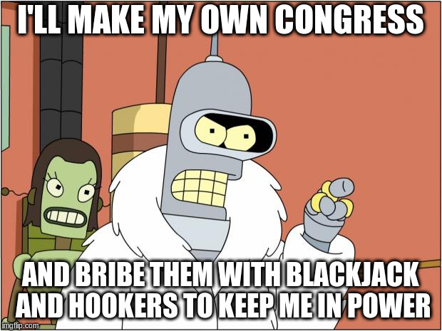 Bender Meme | I'LL MAKE MY OWN CONGRESS; AND BRIBE THEM WITH BLACKJACK AND HOOKERS TO KEEP ME IN POWER | image tagged in memes,bender | made w/ Imgflip meme maker
